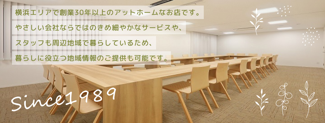 横浜エリアで創業30年以上のアットホームなお店です。やさしい会社ならではのきめ細やかなサービスや、スタッフも周辺地域で暮らしているため、暮らしに役立つ地域情報のご提供も可能です。